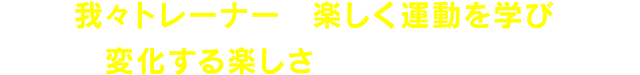 我々トレーナーが楽しく運動を学び、変化する楽しさをお伝えします！